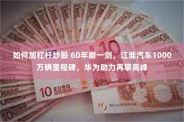 如何加杠杆炒股 60年磨一剑，江淮汽车1000万辆里程碑，华为助力再攀高峰