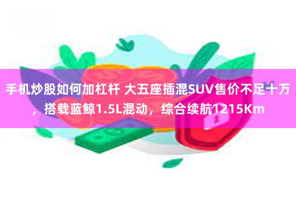 手机炒股如何加杠杆 大五座插混SUV售价不足十万，搭载蓝鲸1.5L混动，综合续航1215Km