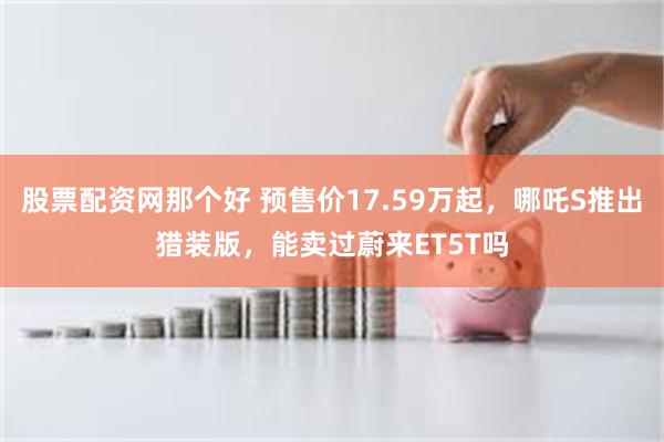 股票配资网那个好 预售价17.59万起，哪吒S推出猎装版，能卖过蔚来ET5T吗