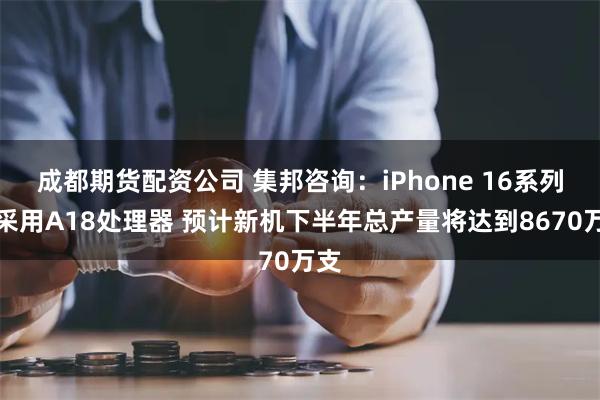 成都期货配资公司 集邦咨询：iPhone 16系列将采用A18处理器 预计新机下半年总产量将达到8670万支