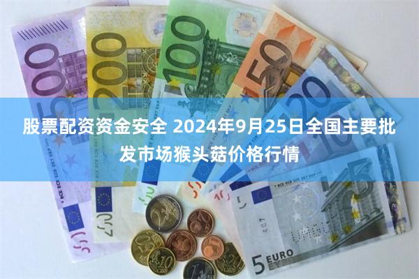 股票配资资金安全 2024年9月25日全国主要批发市场猴头菇价格行情