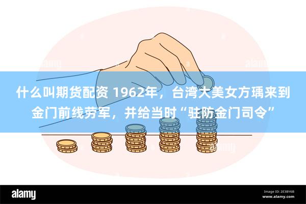 什么叫期货配资 1962年，台湾大美女方瑀来到金门前线劳军，并给当时“驻防金门司令”