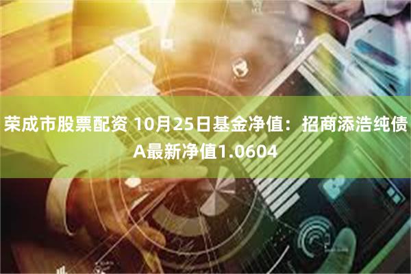 荣成市股票配资 10月25日基金净值：招商添浩纯债A最新净值1.0604