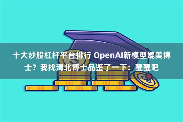 十大炒股杠杆平台排行 OpenAI新模型媲美博士？我找清北博士品鉴了一下：醒醒吧