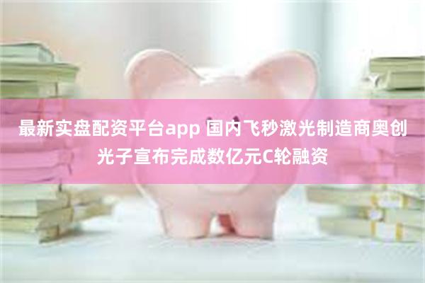 最新实盘配资平台app 国内飞秒激光制造商奥创光子宣布完成数亿元C轮融资