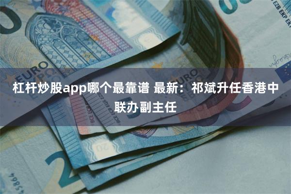 杠杆炒股app哪个最靠谱 最新：祁斌升任香港中联办副主任