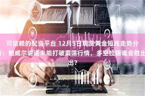 可信赖的配资平台 12月5日现货黄金短线走势分析：鲍威尔讲话未能打破震荡行情，多空拉锯谁会胜出？