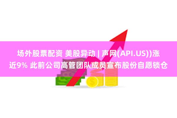 场外股票配资 美股异动 | 声网(API.US))涨近9% 此前公司高管团队成员宣布股份自愿锁仓