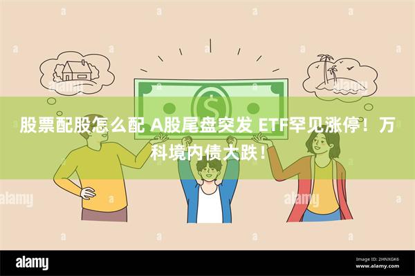 股票配股怎么配 A股尾盘突发 ETF罕见涨停！万科境内债大跌！