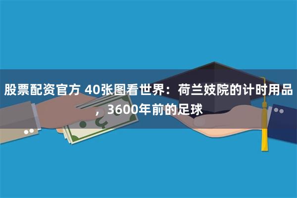 股票配资官方 40张图看世界：荷兰妓院的计时用品，3600年前的足球