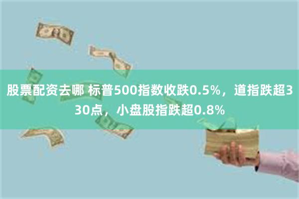 股票配资去哪 标普500指数收跌0.5%，道指跌超330点，小盘股指跌超0.8%