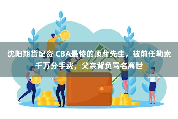 沈阳期货配资 CBA最惨的顶薪先生，被前任勒索千万分手费，父亲背负骂名离世