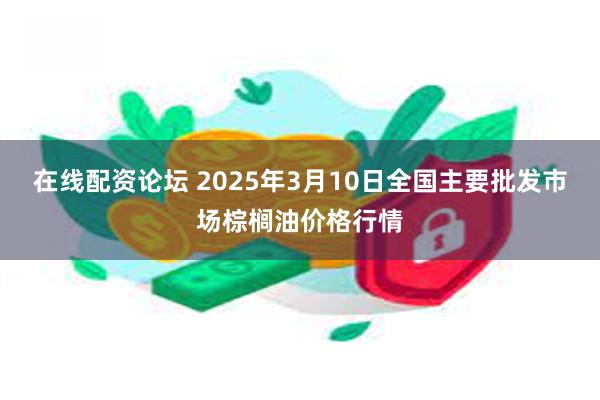 在线配资论坛 2025年3月10日全国主要批发市场棕榈油价格行情