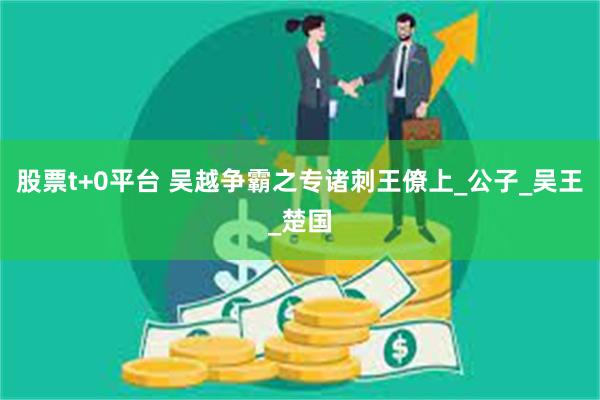 股票t+0平台 吴越争霸之专诸刺王僚上_公子_吴王_楚国