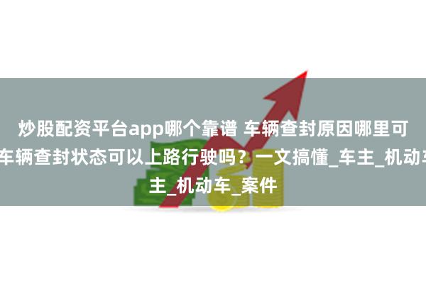 炒股配资平台app哪个靠谱 车辆查封原因哪里可以查？车辆查封状态可以上路行驶吗？一文搞懂_车主_机动车_案件